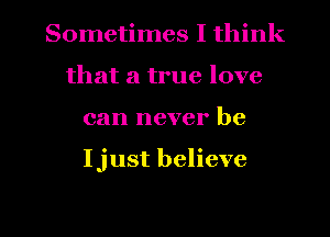 Sometimes I think
that a true love
can never be

Ijust believe

g