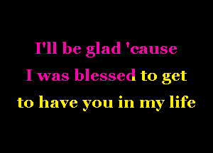 I'll be glad 'cause
I was blessed to get

to have you in my life