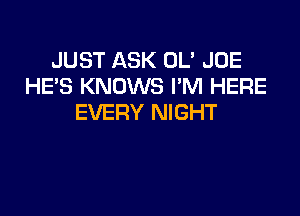 JUST ASK OL' JOE
HE'S KNOWS I'M HERE

EVERY NIGHT