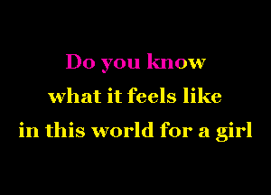 Do you know
what it feels like

in this world for a girl