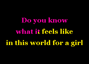 Do you know
what it feels like

in this world for a girl