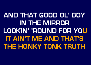 AND THAT GOOD OL' BOY
IN THE MIRROR
LOOKIN' 'ROUND FOR YOU
IT AIN'T ME AND THAT'S
THE HONKY TONK TRUTH