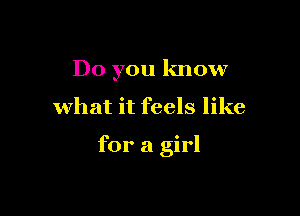 Do you know

what it feels like

for a girl