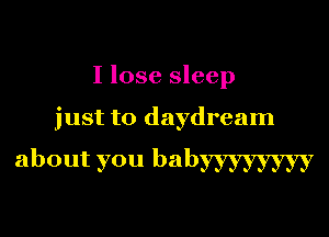 I lose sleep

just to daydream

about you babyyyyyyyy