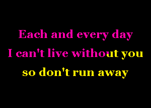 Each and every day
I can't live without you

so don't run away