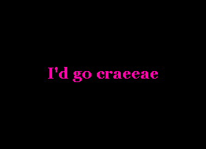 I'd go craeeae