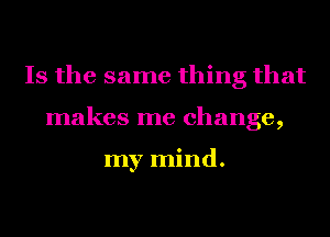 Is the same thing that
makes me change,

my mind.