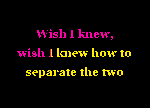 Wish I knew,

wish I knew how to

separate the two