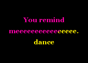 You remind

meeeeeeeeeeeeeeee.

dance