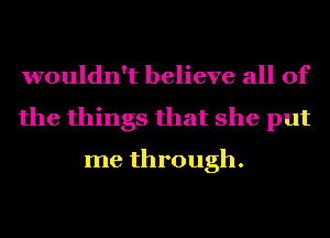 wouldn't believe all of
the things that she put
me through.