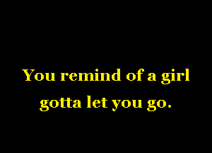 You remind ofa girl

gotta let you go.