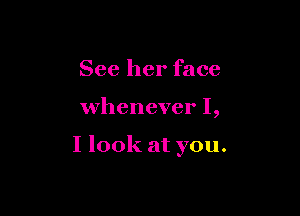 See her face

whenever I,

I look at you.