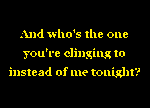 And who's the one
you're clinging to

instead of me tonight?