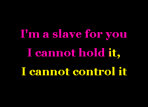 I'm a slave for you
I cannot hold it,

I cannot control it