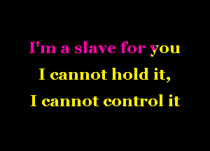 I'm a slave for you
I cannot hold it,

I cannot control it