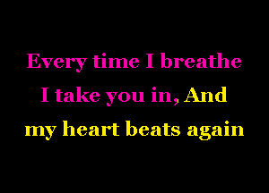 Every time I breathe
I take you in, And

my heart beats again