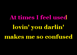 At times I feel used
lovin' you darlin'

makes me so confused