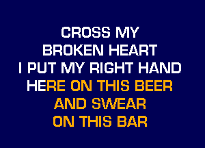 CROSS MY
BROKEN HEART
I PUT MY RIGHT HAND
HERE ON THIS BEER
AND SWEAR
ON THIS BAR