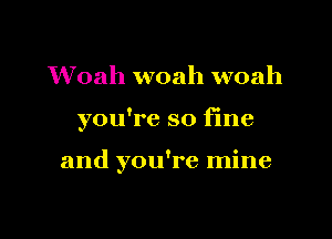 Woah woah woah

you're so fine

and you're mine