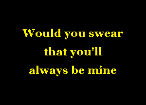 Would you swear

that you'll

always be mine