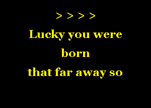 ) )
Lucky you were

born

that far away so