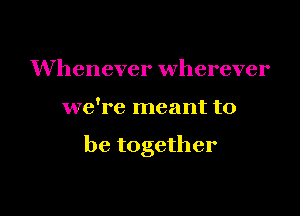 Whenever wherever

we're meant to

be together