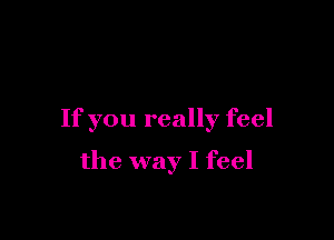 If you really feel

the way I feel