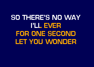 SO THERE'S NO WAY
I'LL EVER
FOR ONE SECOND
LET YOU WONDER