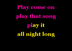 Play come on
play that song
play it

all night long