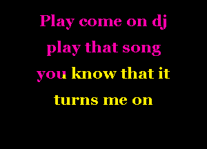 Play come on dj
play that song
you know that it

turns me on

g