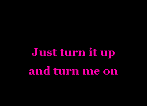 Just turn it up

and turn me on