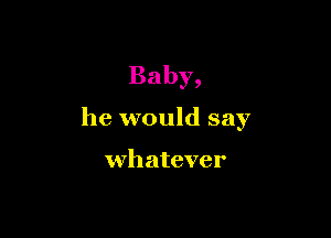 Baby,

he would say

whatever