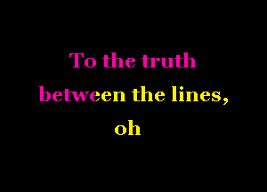 To the truth

between the lines,

oh
