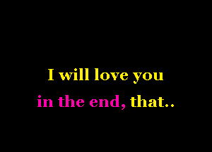 I will love you

in the end, that.
