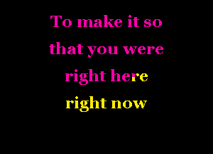 To make it so

that you were

right here

right now