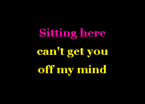 Sitting here

can't get you

off my mind