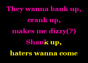 They wanna bank up,
crank up,
makes me dizzy(?)
Shank up,

haters wanna come