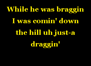While he was braggin
I was comin' down
the hill uhjust-a
draggin'