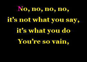 No, no, no, no,
ifs not what you say,
ifs what you do

You,re so vain,