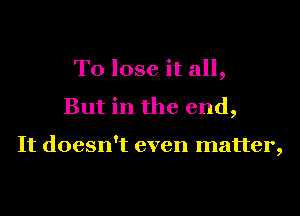 To lose it all,
But in the end,

It doesn't even matter,