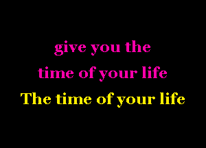 give you the

time of your life

The time of your life