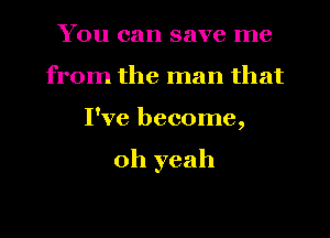 You can save me
from the man that
I've become,

oh yeah