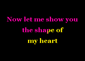 N 0w let me show you

the shape of

my heart