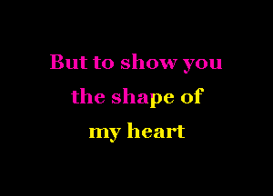 But to show you

the shape of

my heart