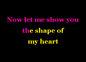 N 0w let me show you

the shape of

my heart