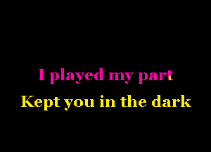 I played my part

Kept you in the dark