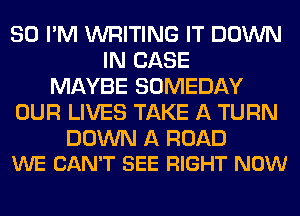 SO I'M WRITING IT DOWN
IN CASE
MAYBE SOMEDAY
OUR LIVES TAKE A TURN

DOWN A ROAD
WE CAN'T SEE RIGHT NOW