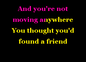 And you're not
moving anywhere
You thought you'd

found a friend