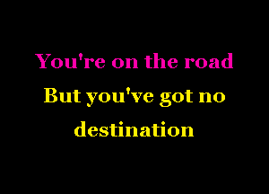 You're on the road

But you've got no

destination