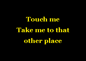 Touch me

Take me to that

other place